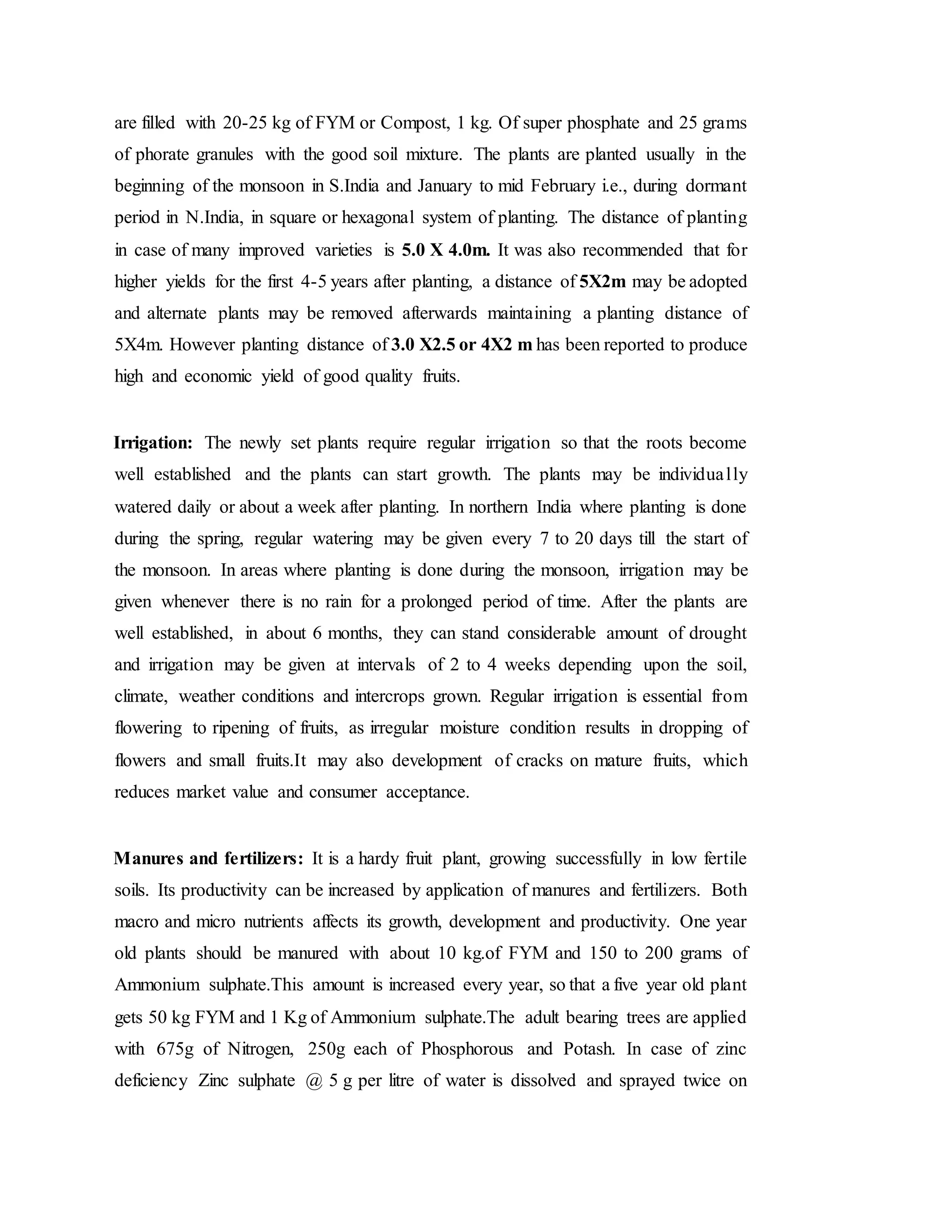 are filled with 20-25 kg of FYM or Compost, 1 kg. Of super phosphate and 25 grams
of phorate granules with the good soil mixture. The plants are planted usually in the
beginning of the monsoon in S.India and January to mid February i.e., during dormant
period in N.India, in square or hexagonal system of planting. The distance of planting
in case of many improved varieties is 5.0 X 4.0m. It was also recommended that for
higher yields for the first 4-5 years after planting, a distance of 5X2m may be adopted
and alternate plants may be removed afterwards maintaining a planting distance of
5X4m. However planting distance of 3.0 X2.5 or 4X2 m has been reported to produce
high and economic yield of good quality fruits.
Irrigation: The newly set plants require regular irrigation so that the roots become
well established and the plants can start growth. The plants may be individually
watered daily or about a week after planting. In northern India where planting is done
during the spring, regular watering may be given every 7 to 20 days till the start of
the monsoon. In areas where planting is done during the monsoon, irrigation may be
given whenever there is no rain for a prolonged period of time. After the plants are
well established, in about 6 months, they can stand considerable amount of drought
and irrigation may be given at intervals of 2 to 4 weeks depending upon the soil,
climate, weather conditions and intercrops grown. Regular irrigation is essential from
flowering to ripening of fruits, as irregular moisture condition results in dropping of
flowers and small fruits.It may also development of cracks on mature fruits, which
reduces market value and consumer acceptance.
Manures and fertilizers: It is a hardy fruit plant, growing successfully in low fertile
soils. Its productivity can be increased by application of manures and fertilizers. Both
macro and micro nutrients affects its growth, development and productivity. One year
old plants should be manured with about 10 kg.of FYM and 150 to 200 grams of
Ammonium sulphate.This amount is increased every year, so that a five year old plant
gets 50 kg FYM and 1 Kg of Ammonium sulphate.The adult bearing trees are applied
with 675g of Nitrogen, 250g each of Phosphorous and Potash. In case of zinc
deficiency Zinc sulphate @ 5 g per litre of water is dissolved and sprayed twice on
 
