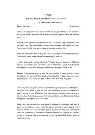 PHALSA
Botanical Name: 1. Bush Phalsa: Grewia subinaequalis
2. Tree Phalsa: Grewia asiatica
Family: Tiliaceae Origin: India
Phalsa is a subtropical fruit and native to India. It is a successful crop of arid and semi-
arid regions. Being a hardy fruit, can be grown successfully even on inferior and marginal
lands.
Phalsa fruits are a good source of Vitamin A and C. Fruits also supply phosphorous and
iron. Fresh fruits have cooling effect. Fruits are used for making juice, squash and syrup.
Fruit contains 55-65% juice, which makes an excellent refreshing drink.
Fruits are eaten when they are fully ripe. They are astringent, cooling and stomachic.
Fruits contain seeds; hence they are not liked much as table fruit.
In India it is cultivated on a large scale in U.P, Punjab, Haryana, Rajasthan and Madhya
Pradesh. It is cultivated on a very limited scale in Maharastra, Gujarat, A.P., Bihar and
West Bengal, in South India along the Western Ghats along the Malabar Coast.
Climate: Phalsa can be grown all over the country except at higher altitudes. It relish
distinct winter and summer for best growth, yield and quality. In regions having no winter,
the plant doesn‘t shed leaves and produce flower more than once, thus yield
poor quality fruits. Full-grown plants can tolerate freezing temperature for a short period.
The plants can tolerate as high as 45OC.High temperature during fruit development
favours ripening of fruits. At flowering time, clear weather is needed, where as rains at
that time affect fruit setting adversely. For raising profitable crop of phalsa, satisfactory
arrangements for irrigation need to be made.
Soils: Phalsa can be grown on a wide variety of soils even on moderately sodic soils. It
grows well in well-drained loamy soils. The plant is sensitive to water logging, which
makes it chlorotic. So, soils which have poor sub surface drainage and water logged
should not be selected for commercial cultivation of Phalsa.Iron chlorosis is a common
problem in calcareous soils i.e. it is sensitive to lime. The ideal soil for growing phalsa is
the rich loamy type.
 