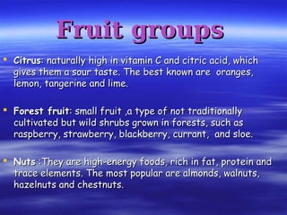 Fruit groupsFruit groups
 CitrusCitrus: naturally high in vitamin C and citric acid, which: naturally high in vitamin C and citric acid, which
gives them a sour taste. The best known are oranges,gives them a sour taste. The best known are oranges,
lemon, tangerine and lime.lemon, tangerine and lime.
 Forest fruitForest fruit: small fruit ,a type of not traditionally: small fruit ,a type of not traditionally
cultivated but wild shrubs grown in forests, such ascultivated but wild shrubs grown in forests, such as
raspberry, strawberry, blackberry, currant, and sloe.raspberry, strawberry, blackberry, currant, and sloe.
 NutsNuts :They are high-energy foods, rich in fat, protein and:They are high-energy foods, rich in fat, protein and
trace elements. The most popular are almonds, walnuts,trace elements. The most popular are almonds, walnuts,
hazelnuts and chestnuts.hazelnuts and chestnuts.
 