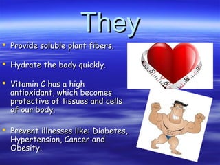 TheyThey
 Provide soluble plant fibers.Provide soluble plant fibers.
 Hydrate the body quickly.Hydrate the body quickly.
 Vitamin C has a highVitamin C has a high
antioxidant, which becomesantioxidant, which becomes
protective of tissues and cellsprotective of tissues and cells
of our body.of our body.
 Prevent illnesses like: Diabetes,Prevent illnesses like: Diabetes,
Hypertension, Cancer andHypertension, Cancer and
ObesityObesity..
 