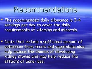 RecommendationsRecommendations
 The recommended daily allowance is 3-4The recommended daily allowance is 3-4
servings per day to cover the dailyservings per day to cover the daily
requirements of vitamins and minerals.requirements of vitamins and minerals.
 Diets that include a sufficient amount ofDiets that include a sufficient amount of
potassium from fruits and vegetables alsopotassium from fruits and vegetables also
help reduce the chance of developinghelp reduce the chance of developing
kidney stones and may help reduce thekidney stones and may help reduce the
effects of bone-loss.effects of bone-loss.
 
