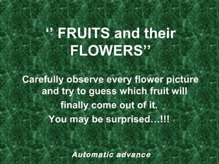 ‘’ FRUITS and their
FLOWERS’’
Carefully observe every flower picture 
and try to guess which fruit will
finally come out of it. 
You may be surprised…!!! 

Automatic advance

 