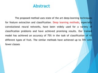 Abstract
The proposed method uses state of the art deep-learning techniques
for feature extraction and classification. Deep learning methods, especially
convolutional neural networks, have been widely used for a variety of
classification problems and have achieved promising results. Our trained
model has achieved an accuracy of 75% in the task of classification of 43
different types of fruit. The similar methods have achieved up to 70% with
fewer classes
 