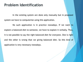 Problem Identification
In the existing system are done only manually but in proposed
system we have to computerize using this application.
No such application is in practice nowadays. If we want to
explain a balanced diet to someone, we have to explain it verbally. Thus,
it is not possible to say the right balanced diet for everyone. One is right
and the other is wrong that we giving balanced diet. So this kind of
application is very necessary nowadays.
 