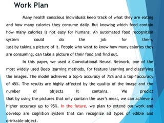 Work Plan
Many health conscious individuals keep track of what they are eating
and how many calories they consume daily. But knowing which food contain
how many calories is not easy for humans. An automated food recognition
system could do the job for them,
just by taking a picture of it. People who want to know how many calories they
are consuming, can take a picture of their food and find out.
In this paper, we used a Convolutional Neural Network, one of the
most widely used Deep learning methods, for feature learning and classifying
the images. The model achieved a top-5 accuracy of 75% and a top-1accuracy
of 45%. The results are highly affected by the quality of the image and the
number of objects it contains. We predict
that by using the pictures that only contain the user’s meal, we can achieve a
higher accuracy up to 95%. In the future, we plan to extend our work and
develop are cognition system that can recognize all types of edible and
drinkable object.
 