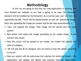 Methodology
In this we are going to see how our web-application is working. We
have divided our modules so our task is going to be easy. Our frontend-
backend will be handled by the Streamlit. As a normal user, user will visit our
application by URL. There will be upload button so user can upload the image.
After the uploading the Image our system will do the task automatically.
 User, will upload the Image. That image will be stored into the local
system.
 Now pillow will resize the image according to our model shape, it will
convert into vector.
 Now this vector will be passed to our model, our model will classify the
class of category.
 We will get the ID of category, now we need to map the labels according
to the ID.
 Now our system will do web-scrap the calories for predicted object. Our
application will display the Result and Calories into our application.
 