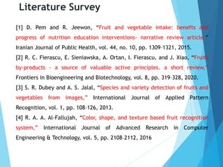 Literature Survey
[1] D. Pem and R. Jeewon, “Fruit and vegetable intake: benefts and
progress of nutrition education interventions- narrative review article,”
Iranian Journal of Public Health, vol. 44, no. 10, pp. 1309–1321, 2015.
[2] R. C. Fierascu, E. Sieniawska, A. Ortan, I. Fierascu, and J. Xiao, “Fruits
by-products - a source of valuable active principles. a short review,”
Frontiers in Bioengineering and Biotechnology, vol. 8, pp. 319–328, 2020.
[3] S. R. Dubey and A. S. Jalal, “Species and variety detection of fruits and
vegetables from images,” International Journal of Applied Pattern
Recognition, vol. 1, pp. 108–126, 2013.
[4] R. A. A. Al-Fallujah, “Color, shape, and texture based fruit recognition
system,” International Journal of Advanced Research in Computer
Engineering & Technology, vol. 5, pp. 2108–2112, 2016
 