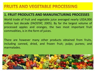 1. FRUIT PRODUCTS AND MANUFACTURING PROCESSES
World trade of fruit and vegetable juice averaged nearly US$4,000
million last decade (FAOSTAT, 2005). By far the largest volume of
processed apples and oranges, the two most important fruit
commodities, is in the form of juices.
There are however many other products obtained from fruits,
including canned, dried, and frozen fruit; pulps; purees; and
marmalades.
4/24/2015 1
 
