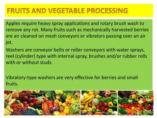 Apples require heavy spray applications and rotary brush wash to
remove any rot. Many fruits such as mechanically harvested berries
are air cleaned on mesh conveyors or vibrators passing over an air
jet.
Washers are conveyor belts or roller conveyors with water sprays,
reel (cylinder) type with internal spray, brushes and/or rubber rolls
with or without studs.
Vibratory-type washers are very effective for berries and small
fruits.
4/24/2015 13
 