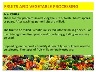 2. 2. Pomes
There are few problems in reducing the size of fresh ‘‘hard’’ apples
or pears. After washing, pome fruits are milled.
The fruit to be milled is continuously fed into the milling device. For
the disintegration fixed positioned or rotating grinding knives may
be used.
Depending on the product quality different types of knives need to
be selected. The types of fruit mills generally used are:
4/24/2015 26
 