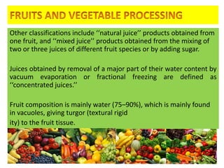 Other classifications include ‘‘natural juice’’ products obtained from
one fruit, and ‘‘mixed juice’’ products obtained from the mixing of
two or three juices of different fruit species or by adding sugar.
Juices obtained by removal of a major part of their water content by
vacuum evaporation or fractional freezing are defined as
‘‘concentrated juices.’’
Fruit composition is mainly water (75–90%), which is mainly found
in vacuoles, giving turgor (textural rigid
ity) to the fruit tissue.
4/24/2015 3
 