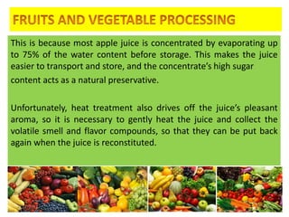 This is because most apple juice is concentrated by evaporating up
to 75% of the water content before storage. This makes the juice
easier to transport and store, and the concentrate’s high sugar
content acts as a natural preservative.
Unfortunately, heat treatment also drives off the juice’s pleasant
aroma, so it is necessary to gently heat the juice and collect the
volatile smell and flavor compounds, so that they can be put back
again when the juice is reconstituted.
4/24/2015 41
 