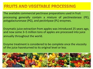 The available commercial pectinase preparations used in fruit
processing generally contain a mixture of pectinesterase (PE),
polygalacturonase (PG), and pectinlyase (PL) enzymes.
Enzymatic juice extraction from apples was introduced 25 years ago,
and now some 3–5 million tons of apples are processed into juice
annually throughout the world.
Enzyme treatment is considered to be complete once the viscosity
of the juice hasreturned to its original level or less.
4/24/2015 44
 