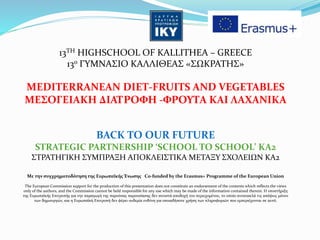 13TH HIGHSCHOOL OF KALLITHEA – GREECE
13ο ΓΥΜΝΑΣΙΟ ΚΑΛΛΙΘΕΑΣ «ΣΩΚΡΑΤΗΣ»
MEDITERRANEAN DIET-FRUITS AND VEGETABLES
MEΣΟΓΕΙΑΚΗ ΔΙΑΤΡΟΦΗ -ΦΡΟΥΤΑ ΚΑΙ ΛΑΧΑΝΙΚΑ
BACK TO OUR FUTURE
STRATEGIC PARTNERSHIP ‘SCHOOL TO SCHOOL’ ΚΑ2
ΣΤΡΑΤΗΓΙΚΗ ΣΥΜΠΡΑΞΗ ΑΠΟΚΛΕΙΣΤΙΚΑ ΜΕΤΑΞΥ ΣΧΟΛΕΙΩΝ ΚΑ2
Με την συγχρηματοδότηση της Ευρωπαϊκής Ένωσης Co-funded by the Erasmus+ Programme of the European Union
The European Commission support for the production of this presentation does not constitute an endorsement of the contents which reflects the views
only of the authors, and the Commission cannot be held responsible for any use which may be made of the information contained therein. Η υποστήριξη
της Ευρωπαϊκής Επιτροπής για την παραγωγή της παρούσας παρουσίασης δεν συνιστά αποδοχή του περιεχομένου, το οποίο αντανακλά τις απόψεις μόνον
των δημιουργών, και η Ευρωπαϊκή Επιτροπή δεν φέρει ουδεμία ευθύνη για οποιαδήποτε χρήση των πληροφοριών που εμπεριέχονται σε αυτό.
 