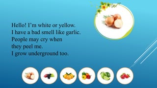 Hello! I’m white or yellow.
I have a bad smell like garlic.
People may cry when
they peel me.
I grow underground too.
 