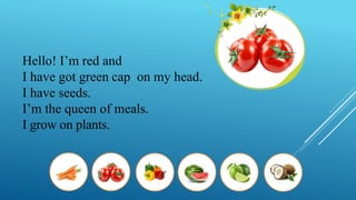 Hello! I’m red and
I have got green cap on my head.
I have seeds.
I’m the queen of meals.
I grow on plants.
 