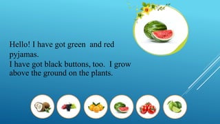 Hello! I have got green and red
pyjamas.
I have got black buttons, too. I grow
above the ground on the plants.
 