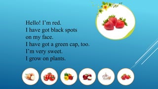 Hello! I’m red.
I have got black spots
on my face.
I have got a green cap, too.
I’m very sweet.
I grow on plants.
 