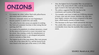 • It is mainly the white/ yellow flesh with yellow/brown
skin onion used in culinary practice.
• However, red/purple onions are now beginning to
become popular in sandwiches and salads.
• The yellow/brown skin onions are popular in cooking,
fast food and restaurant food due to their strong flavour
and long shelf life
• As a result of its popularity in culinary processes, a need
for the onion to be received in a more convenient way
has arisen; thus creating a niche for manufacturers to
produce prepared onions i.e. pre-chopped and peeled,
even in a powder or flake form.
• The highest levels of the total dietary fibre were present
in the skin of the onion (68.3%), and the lowest levels
were found in the inner part of the onion (11.6% DM).
• Also, the highest level of insoluble fibre was present in
the skin of the onion (66.6% DM ) with the lowest levels
again located in the inner part of the onion.
• The authors suggested that this was due to the
constituents and location of the layers.
• For example, each layer is made up of differing amounts
of inner, outer and skin tissues, therefore the outer skin
layer largely contains skin tissues compared to the inner
layer, which mainly consists of inner tissues.
• This decreases as the layers build outward the skin layer.
• The soluble fibre content of the onion was found to be
considerably lower than the insoluble fibre content of the
onion.
SOURCE: Norah et al.,2012
 
