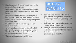 • Phenolic acids and flavonoids were found to be the
main phytochemicals present.
• Protocatechuic acid was in abundance in the papery
scales of the onion but was not present in any other
layers.
• Ferulic acid was found in significant quantities in
both the papery scales and fleshy scales of the onion.
• Finally, vanillic acid was present mainly in the papery
scales of the onion.
• Up to 50 flavonoids have been recognised in the
scales of an onion.
• In particular, flavonoids such as flavonols (which
give the yellowpigment to onions), anthocyanins
(found mainly in red onions) and dihydroflavonols
have been characterised in onions.
• The total sulphide content was 4982 μg/g.
• For some time, flavonoids have been of
great interest, owing to their potential use
in reducing inflammation, coronary heart
disease
• and cancer; they have also been shown to
contain anti-HIV properties.
• The high proportion of sulphides present
in onion. These organosulphur compounds
have also been found to have
pharmacological properties.
SOURCE: Norah et al.,2012
 