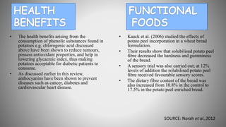 • The health benefits arising from the
consumption of phenolic substances found in
potatoes e.g. chlorogenic acid discussed
above have been shown to reduce tumours,
possess antioxidant properties, and help in
lowering glycaemic index, thus making
potatoes acceptable for diabetic patients to
consume.
• As discussed earlier in this review,
anthocyanins have been shown to prevent
diseases such as cancer, diabetes and
cardiovascular heart disease.
• Kaack et al. (2006) studied the effects of
potato peel incorporation in a wheat bread
formulation.
• Their results show that solubilised potato peel
fibre decreased the hardness and gumminess
of the bread.
• A sensory trial was also carried out; at 12%
levels of addition the solubilised potato peel
fibre received favourable sensory scores.
• The dietary fibre content of the bread was
also increased from 10.8% in the control to
17.5% in the potato peel enriched bread.
SOURCE: Norah et al.,2012
 