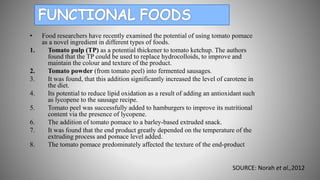 • Food researchers have recently examined the potential of using tomato pomace
as a novel ingredient in different types of foods.
1. Tomato pulp (TP) as a potential thickener to tomato ketchup. The authors
found that the TP could be used to replace hydrocolloids, to improve and
maintain the colour and texture of the product.
2. Tomato powder (from tomato peel) into fermented sausages.
3. It was found, that this addition significantly increased the level of carotene in
the diet.
4. Its potential to reduce lipid oxidation as a result of adding an antioxidant such
as lycopene to the sausage recipe.
5. Tomato peel was successfully added to hamburgers to improve its nutritional
content via the presence of lycopene.
6. The addition of tomato pomace to a barley-based extruded snack.
7. It was found that the end product greatly depended on the temperature of the
extruding process and pomace level added.
8. The tomato pomace predominately affected the texture of the end-product
SOURCE: Norah et al.,2012
 