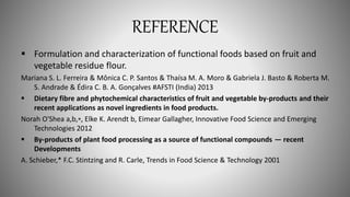 REFERENCE
 Formulation and characterization of functional foods based on fruit and
vegetable residue flour.
Mariana S. L. Ferreira & Mônica C. P. Santos & Thaísa M. A. Moro & Gabriela J. Basto & Roberta M.
S. Andrade & Édira C. B. A. Gonçalves #AFSTI (India) 2013
 Dietary fibre and phytochemical characteristics of fruit and vegetable by-products and their
recent applications as novel ingredients in food products.
Norah O'Shea a,b,⁎, Elke K. Arendt b, Eimear Gallagher, Innovative Food Science and Emerging
Technologies 2012
 By-products of plant food processing as a source of functional compounds — recent
Developments
A. Schieber,* F.C. Stintzing and R. Carle, Trends in Food Science & Technology 2001
 