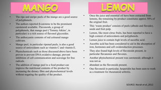 • The ripe and unripe peels of the mango are a good source
of polyphenols.
• The authors reported β-carotene to be the prominent
carotenoid available. Flavonoids, a group of
polyphenols, that mango peel (‘Tommy Atkins’, in
particular) is a rich source of flavonol glycosides.
• The anthocyanin contents of red coloured mango
cultivars.
• Mango peel, in particular ripened peels, is also a good
source of antioxidants such as vitamin C and vitamin E.
• Phytochemicals such as those discussed above have been
proven to prevent DNA oxidative damage, prevent
inhibition of cell communication and scavenge for free
radicals.
• The addition of mango peel to a food product can
improve the nutritional contents of the product by
increasing the dietary fibre and phytochemical levels
without negating the quality of the product.
• Once the juice and essential oil have been extracted from
lemons, the remaining by-product constitutes approx 50% of
the original fruit.
• This ‘waste product’ consists of peels (albedo and flavedo),
seeds and fruit pulp.
• Lemon, like most citrus fruits, has been reported to have a
high content of antioxidants and polyphenols.
• Lemon juice to contain high levels of ascorbic acid.
• Ascorbic acid has been considered to aid in the absorption of
iron, hormones and cell oxidoreduction processes.
• They also found high levels of flavonoids present, in
particular flavanones and flavones.
• Another phytochemical present was carotenoid; although it
was not as
• abundant as the flavonoids present.
• One flavonoid in particular, hesperidin has been seen to work
as a treatment for rheumatoid arthritis.
SOURCE: Norah et al.,2012
 