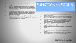 14. Orange fibre was added to “salchichon”, a dry fermented
sausage.
15. Their was no negative effects on flavour; its presence
promoted the growth of micrococcus, thus decreasing the
nitrite levels and it was shown to possibly have a protective
role against rancidity.
16. It was found that orange fibre has a positive effect with
regard to retarding oxidation and reducing the microbial
growth of unwanted microbes, therefore increasing the
shelf-life of the sausage.
17. They also successfully maintained the levels of
polyphenolic compounds in the sausage, thereby conferring
a health advantage to the consumer.
18. The effects of incorporating extruded orange pulp on the
quality of cookies.
19. They successfully increased the dietary fibre content of the
biscuit (11.25% DM) compared to the control (2.10% DM).
20. The quality of the biscuit, however, was found to be quite
hard, but it was reported that this issue could be improved
with the addition of the correct levels of water as fibre
generally has high water absorption abilities.
21. The gelling and thickening abilities of the orange fibrewere
explored in an enriched yogurt.
22. It was found that orange fibre increased the viscosity of the
yogurt.
23. At low concentrations the authorsproved that the presence
of fibre has a disruptive effect on the structure of the
yogurt.
24. Consequently, after pasteurisation at higher levels of fibre
(greater than 6%) it was found to strengthen the gel.
SOURCE: Norah et al.,2012
 