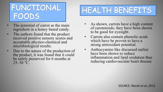 • The potential of carrot as the main
ingredient in a honey based candy.
• The authors found that the product
received positive sensory scores and
acceptable physico-chemical and
microbiological results.
• Due to the nature of the production of
the product, it was found that it could
be safely preserved for 6 months at
25–30 °C.
• As shown, carrots have a high content
of carotenoids; they have been shown
to be good for eyesight.
• Carrots also contain phenolic acids
which have be proven to have a
strong antioxidant potential.
• Anthocyanins like discussed earlier
have been shown to reduce
inflammation and lipid oxidation thus
reducing cardiovascular heart disease
SOURCE: Norah et al.,2012
 