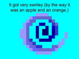 It got very swirley (by the way it was an apple and an orange.)