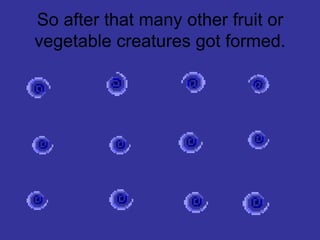 So after that many other fruit or vegetable creatures got formed.