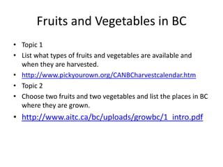 Fruits and Vegetables in BC Topic 1 List what types of fruits and vegetables are available and when they are harvested. http://www.pickyourown.org/CANBCharvestcalendar.htm Topic 2 Choose two fruits and two vegetables and list the places in BC where they are grown. http://www.aitc.ca/bc/uploads/growbc/1_intro.pdf 