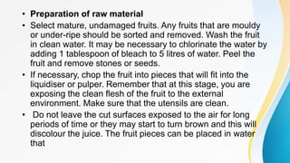 • Preparation of raw material
• Select mature, undamaged fruits. Any fruits that are mouldy
or under-ripe should be sorted and removed. Wash the fruit
in clean water. It may be necessary to chlorinate the water by
adding 1 tablespoon of bleach to 5 litres of water. Peel the
fruit and remove stones or seeds.
• If necessary, chop the fruit into pieces that will fit into the
liquidiser or pulper. Remember that at this stage, you are
exposing the clean flesh of the fruit to the external
environment. Make sure that the utensils are clean.
• Do not leave the cut surfaces exposed to the air for long
periods of time or they may start to turn brown and this will
discolour the juice. The fruit pieces can be placed in water
that
 