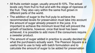 • All fruits contain sugar, usually around 8-10%. The actual
levels vary from fruit to fruit and with the stage of ripeness of
the fruit. They also vary within the same fruit grown in
different parts of the world.
• The addition of sugar to the fruit pulp to achieve the
recommended levels for preservation must take into account
the amount of sugar already present in the juice. It is
important to achieve the minimum level that will prevent the
growth of bacteria, however, once that level has been
achieved, it is possible to add more if the consumers require
a sweeter product.
• The amount of sugar added in practice is usually decided by
what the purchasers actually want. The Pearson Square is a
useful tool to use to help with batch formulation and to
calculate the amount of sugar to be added for preservation
 