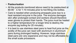 • Pasteurisation
• All the products mentioned above need to be pasteurised at
80-95°C for 1-10 minutes prior to hot-filling into bottles.
• Care is needed when producing pineapple juice due to a
heat resistant enzyme in the juice. The enzyme damages
skin after prolonged contact and workers should therefore
wear gloves to protect their hands. The juice must be heated
to a higher temperature for a longer time to destroy the
enzyme (eg boiling for 20 minutes).
• It is best to use stainless steel pans to heat fruit juice as the
acidity of the juice can react with aluminium in aluminium
pans during prolonged heating. However, large stainless
steel pans are very expensive and may not be affordable by
the small scale processors.
 