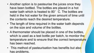 • Another option is to pasteurise the juices once they
have been bottled. The bottles are placed in a hot
water bath which is heated to 80°C. The bottles are
held in the hot water for the given amount of time until
the contents reach the desired temperature.
• The length of time required in the water bath depends
on the size and volume of the bottles.
• A thermometer should be placed in one of the bottles,
which is used as a test bottle per batch, to monitor the
temperature and to ensure that the correct temperature
has been reached.
• This method of pasteurisation has benefits but also
has problems.
 