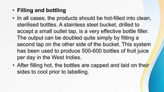 • Filling and bottling
• In all cases, the products should be hot-filled into clean,
sterilised bottles. A stainless steel bucket, drilled to
accept a small outlet tap, is a very effective bottle filler.
The output can be doubled quite simply by fitting a
second tap on the other side of the bucket. This system
has been used to produce 500-600 bottles of fruit juice
per day in the West Indies.
• After filling hot, the bottles are capped and laid on their
sides to cool prior to labelling.
 