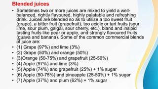 Blended juices
• Sometimes two or more juices are mixed to yield a well-
balanced, rightly flavoured, highly palatable and refreshing
drink. Juices are blended so as to utilize a too sweet fruit
(grape), a bitter fruit (grapefruit), too acidic or tart fruits (sour
lime, sour plum, galgal, sour cherry, etc.), bland and insipid
tasting fruits like pear or apple, and strongly flavoured fruits
(guava and banana). Some of the common commercial blends
of juice are:
• (1) Grape (97%) and lime (3%)
• (2) Grape (50%) and orange (50%}
• (3)Orange (50-75%) and grapefruit (25-50%)
• (4) Apple (97%) and lime (3%)
• (5) Apple (74%) and grapefruit (25%) + 1% sugar
• (6) Apple (50-75%) and pineapple (25-50%) + 1% sugar
• (7) Apple (37%) and plum (62%) + 1% sugar
 