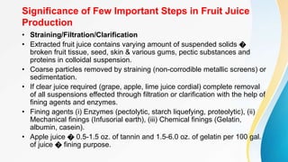 Significance of Few Important Steps in Fruit Juice
Production
• Straining/Filtration/Clarification
• Extracted fruit juice contains varying amount of suspended solids �
broken fruit tissue, seed, skin & various gums, pectic substances and
proteins in colloidal suspension.
• Coarse particles removed by straining (non-corrodible metallic screens) or
sedimentation.
• If clear juice required (grape, apple, lime juice cordial) complete removal
of all suspensions effected through filtration or clarification with the help of
fining agents and enzymes.
• Fining agents (i) Enzymes (pectolytic, starch liquefying, proteolytic), (ii)
Mechanical finings (Infusorial earth), (iii) Chemical finings (Gelatin,
albumin, casein).
• Apple juice � 0.5-1.5 oz. of tannin and 1.5-6.0 oz. of gelatin per 100 gal.
of juice � fining purpose.
 
