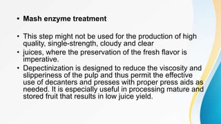 • Mash enzyme treatment
• This step might not be used for the production of high
quality, single-strength, cloudy and clear
• juices, where the preservation of the fresh flavor is
imperative.
• Depectinization is designed to reduce the viscosity and
slipperiness of the pulp and thus permit the effective
use of decanters and presses with proper press aids as
needed. It is especially useful in processing mature and
stored fruit that results in low juice yield.
 