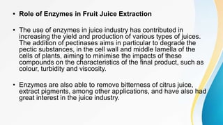 • Role of Enzymes in Fruit Juice Extraction
• The use of enzymes in juice industry has contributed in
increasing the yield and production of various types of juices.
The addition of pectinases aims in particular to degrade the
pectic substances, in the cell wall and middle lamella of the
cells of plants, aiming to minimise the impacts of these
compounds on the characteristics of the final product, such as
colour, turbidity and viscosity.
• Enzymes are also able to remove bitterness of citrus juice,
extract pigments, among other applications, and have also had
great interest in the juice industry.
 