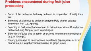 Problems encountered during fruit juice
processing
• Some of the problems that may be faced in preparation of fruit juices
are:
• Browning of juice due to action of enzyme Poly phenol oxidase
inherent in fruit (i.e. Apples).
• Foaming of fruit juice that may lead to oxidation of vitmin C and pose
problem during filling of juice in packages.
• Bitterness of juice due to action of enzyme limonin and naringinase
(e.g. in Orange).
• Cloudy juices due to pectinaceous substance (apple juice) or even
bitartrates (i.e. argol precipitation) (i.e. in grape juice).
 