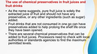 The use of chemical preservatives in fruit juices and
fruit drinks
• As the name suggests, pure fruit juice is solely the
extracted juice of fruit and should not have any
preservative, or any other ingredients (such as sugar)
added.
• Fruit drinks that are not consumed in one go can have
preservatives added to help prolong the shelf life once
they have been opened.
• There are several chemical preservatives that can be
added to fruit juices. Processors need to check with local
authorities or standards agencies to find the maximum
permitted levels.
 
