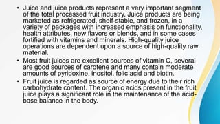 • Juice and juice products represent a very important segment
of the total processed fruit industry. Juice products are being
marketed as refrigerated, shelf-stable, and frozen, in a
variety of packages with increased emphasis on functionality,
health attributes, new flavors or blends, and in some cases
fortified with vitamins and minerals. High-quality juice
operations are dependent upon a source of high-quality raw
material.
• Most fruit juices are excellent sources of vitamin C, several
are good sources of carotene and many contain moderate
amounts of pyridoxine, inositol, folic acid and biotin.
• Fruit juice is regarded as source of energy due to their rich
carbohydrate content. The organic acids present in the fruit
juice plays a significant role in the maintenance of the acid-
base balance in the body.
 