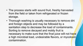 • The process starts with sound fruit, freshly harvested
from the field or taken from refrigerated or frozen
storage.
• Thorough washing is usually necessary to remove dirt
and foreign objects and may be followed by a
sanitation step to decrease the load of contaminants.
Sorting to remove decayed and moldy fruit is
necessary to make sure that the final juice will not have
a high microbial load, undesirable flavors, or mycotoxin
contamination.
 