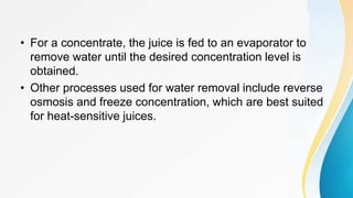 • For a concentrate, the juice is fed to an evaporator to
remove water until the desired concentration level is
obtained.
• Other processes used for water removal include reverse
osmosis and freeze concentration, which are best suited
for heat-sensitive juices.
 