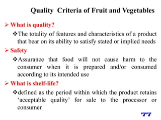 Quality Criteria of Fruit and Vegetables
 What is quality?
The totality of features and characteristics of a product
that bear on its ability to satisfy stated or implied needs
 Safety
Assurance that food will not cause harm to the
consumer when it is prepared and/or consumed
according to its intended use
 What is shelf-life?
defined as the period within which the product retains
‗acceptable quality‘ for sale to the processor or
consumer
77
 