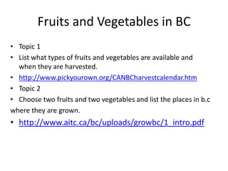 Fruits and Vegetables in BC Topic 1 List what types of fruits and vegetables are available and when they are harvested. http://www.pickyourown.org/CANBCharvestcalendar.htm Topic 2 Choose two fruits and two vegetables and list the places in b.c where they are grown. http://www.aitc.ca/bc/uploads/growbc/1_intro.pdf 