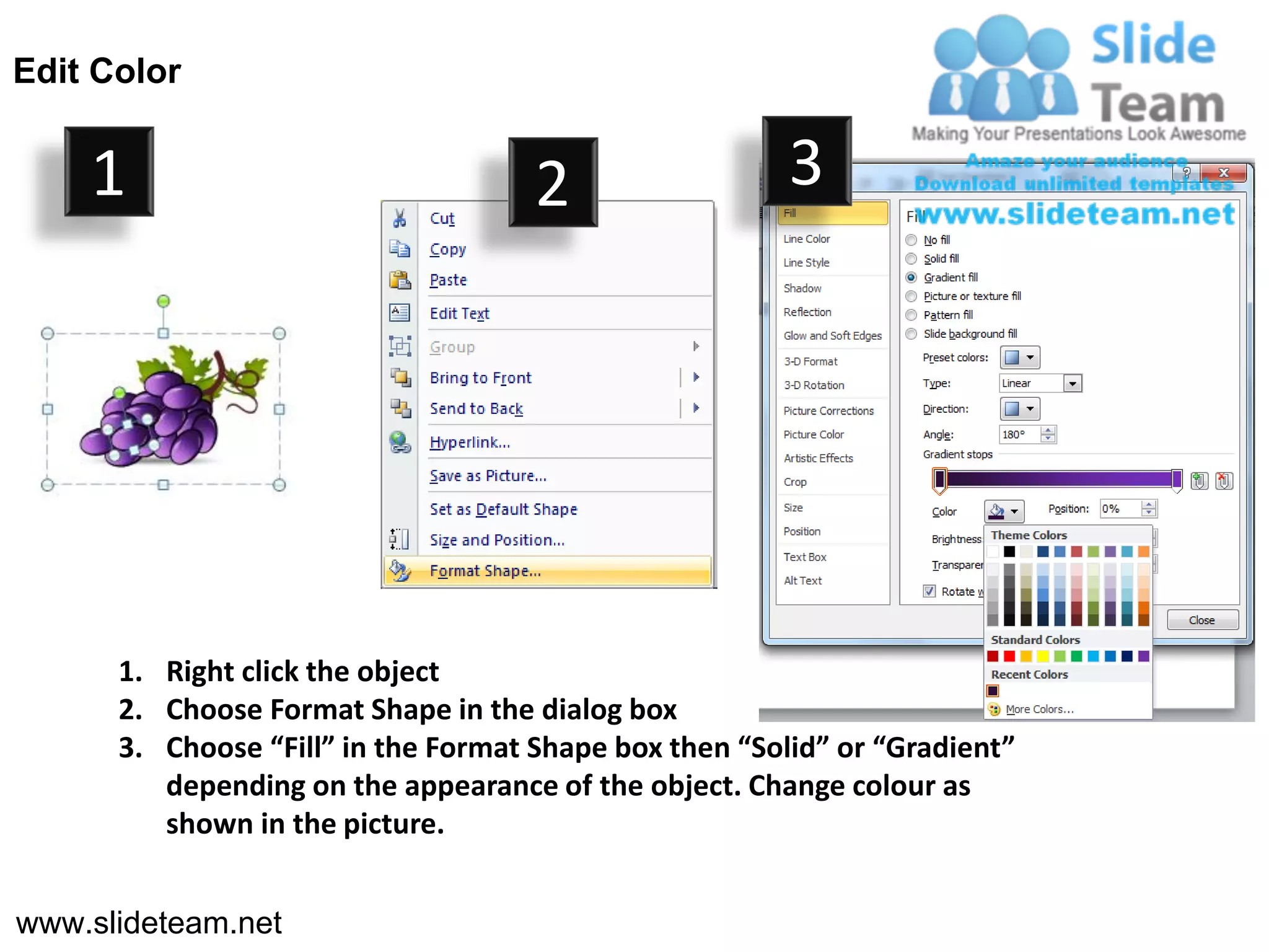 Edit Color


    1                                2                  3




      1. Right click the object
      2. Choose Format Shape in the dialog box
      3. Choose “Fill” in the Format Shape box then “Solid” or “Gradient”
         depending on the appearance of the object. Change colour as
         shown in the picture.


www.slideteam.net
 